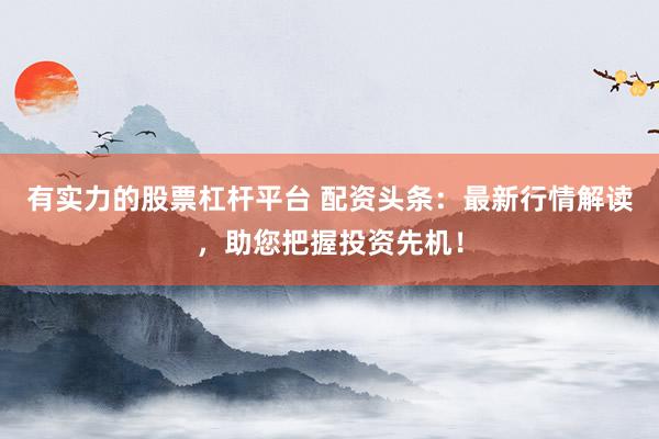 有实力的股票杠杆平台 配资头条：最新行情解读，助您把握投资先机！