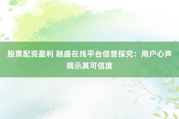 股票配资盈利 融盛在线平台信誉探究：用户心声揭示其可信度