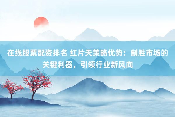 在线股票配资排名 红片天策略优势：制胜市场的关键利器，引领行业新风向