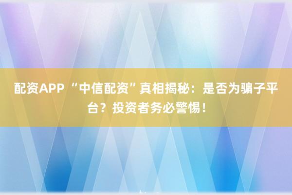 配资APP “中信配资”真相揭秘：是否为骗子平台？投资者务必警惕！