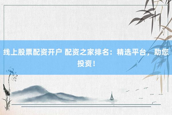 线上股票配资开户 配资之家排名：精选平台，助您投资！