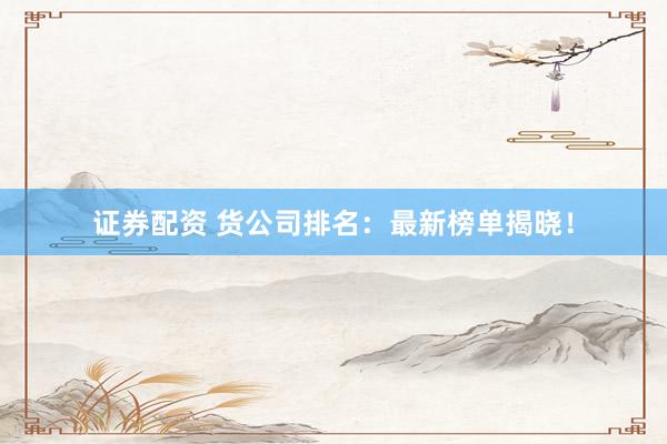 证券配资 货公司排名：最新榜单揭晓！