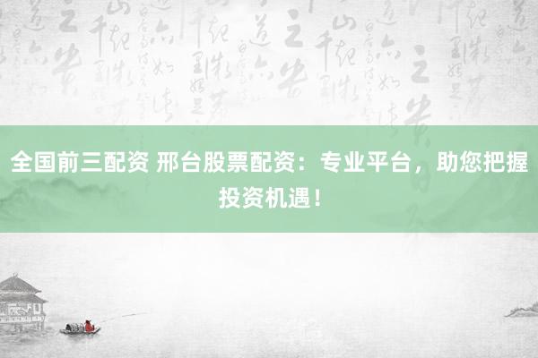 全国前三配资 邢台股票配资：专业平台，助您把握投资机遇！