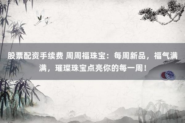 股票配资手续费 周周福珠宝：每周新品，福气满满，璀璨珠宝点亮你的每一周！