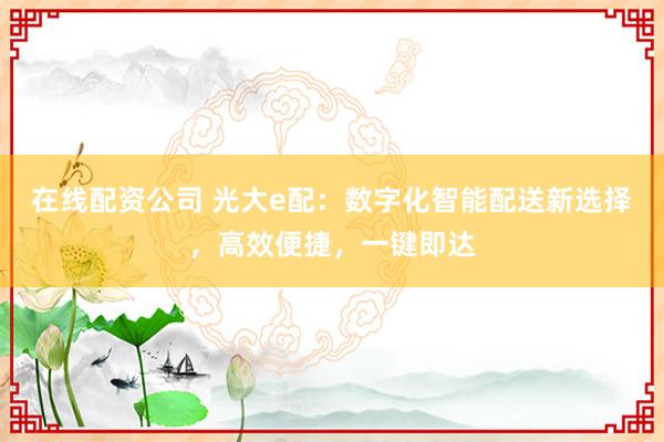 在线配资公司 光大e配：数字化智能配送新选择，高效便捷，一键即达