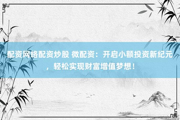 配资网络配资炒股 微配资：开启小额投资新纪元，轻松实现财富增值梦想！