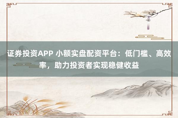 证券投资APP 小额实盘配资平台：低门槛、高效率，助力投资者实现稳健收益