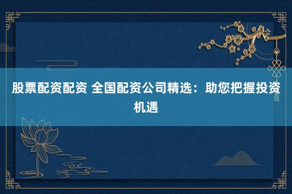 股票配资配资 全国配资公司精选：助您把握投资机遇