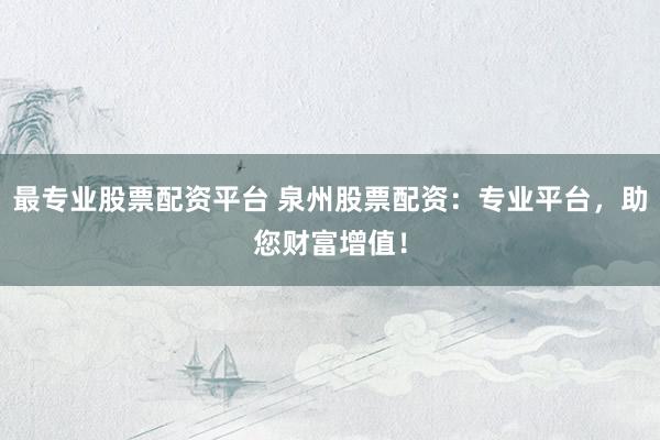 最专业股票配资平台 泉州股票配资：专业平台，助您财富增值！
