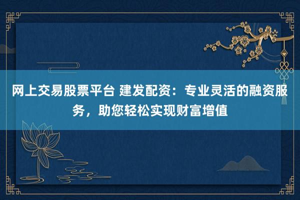 网上交易股票平台 建发配资：专业灵活的融资服务，助您轻松实现财富增值