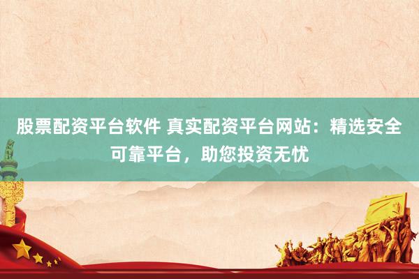 股票配资平台软件 真实配资平台网站：精选安全可靠平台，助您投资无忧