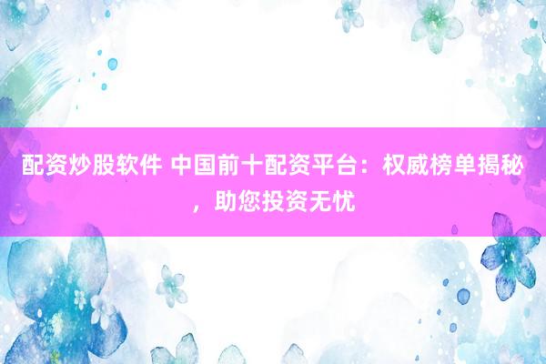 配资炒股软件 中国前十配资平台：权威榜单揭秘，助您投资无忧