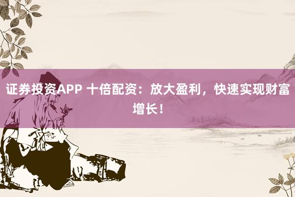 证券投资APP 十倍配资：放大盈利，快速实现财富增长！
