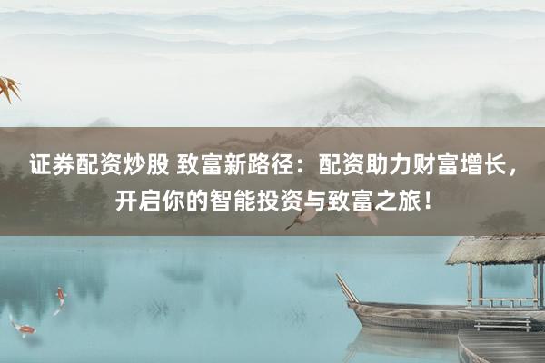 证券配资炒股 致富新路径：配资助力财富增长，开启你的智能投资与致富之旅！