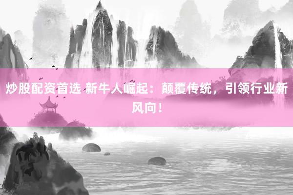 炒股配资首选 新牛人崛起：颠覆传统，引领行业新风向！