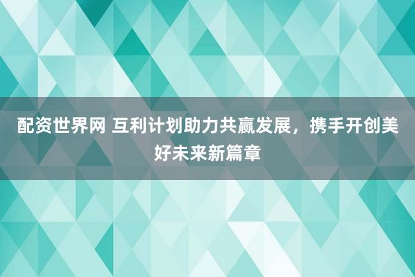 配资世界网 互利计划助力共赢发展，携手开创美好未来新篇章