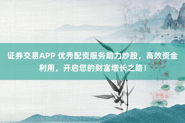 证券交易APP 优秀配资服务助力炒股，高效资金利用，开启您的财富增长之路！