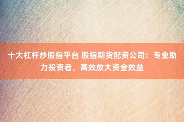 十大杠杆炒股指平台 股指期货配资公司：专业助力投资者，高效放大资金效益