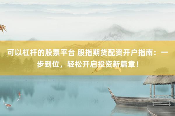 可以杠杆的股票平台 股指期货配资开户指南：一步到位，轻松开启投资新篇章！