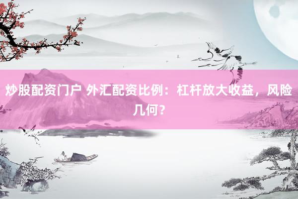 炒股配资门户 外汇配资比例：杠杆放大收益，风险几何？