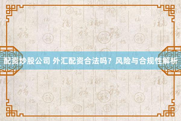 配资炒股公司 外汇配资合法吗？风险与合规性解析