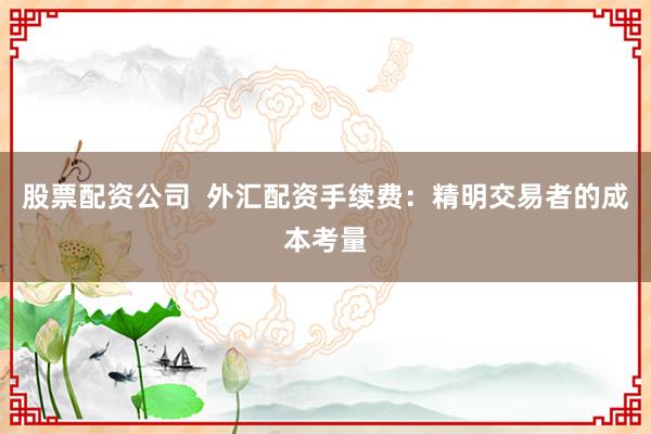 股票配资公司  外汇配资手续费：精明交易者的成本考量