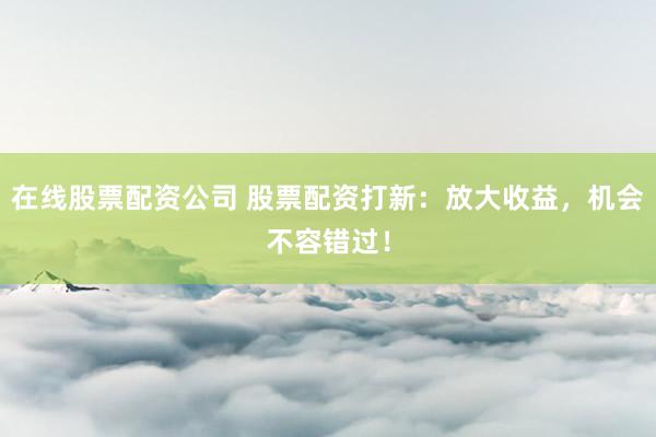在线股票配资公司 股票配资打新：放大收益，机会不容错过！