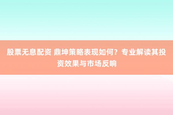股票无息配资 鼎坤策略表现如何？专业解读其投资效果与市场反响