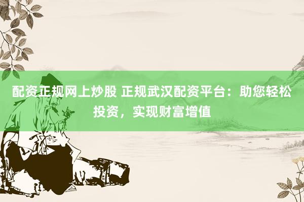配资正规网上炒股 正规武汉配资平台：助您轻松投资，实现财富增值