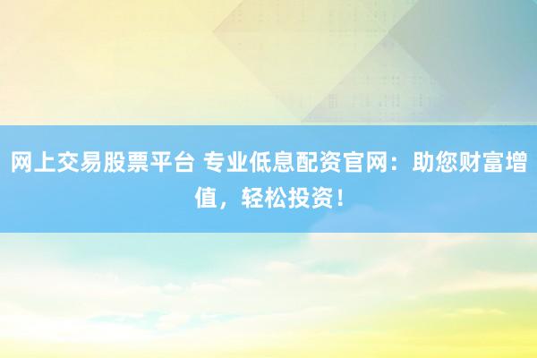 网上交易股票平台 专业低息配资官网：助您财富增值，轻松投资！