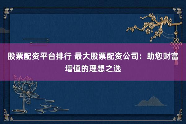 股票配资平台排行 最大股票配资公司：助您财富增值的理想之选