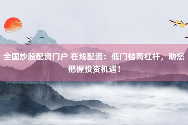 全国炒股配资门户 在线配资：低门槛高杠杆，助您把握投资机遇！