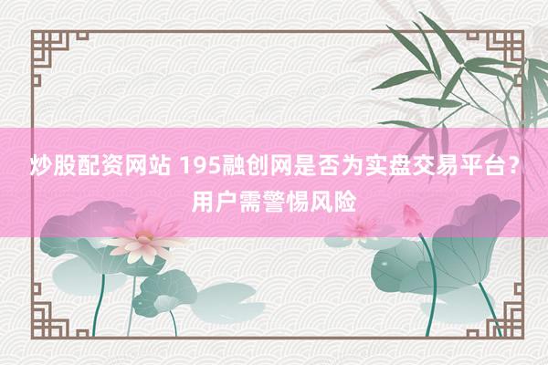 炒股配资网站 195融创网是否为实盘交易平台？用户需警惕风险