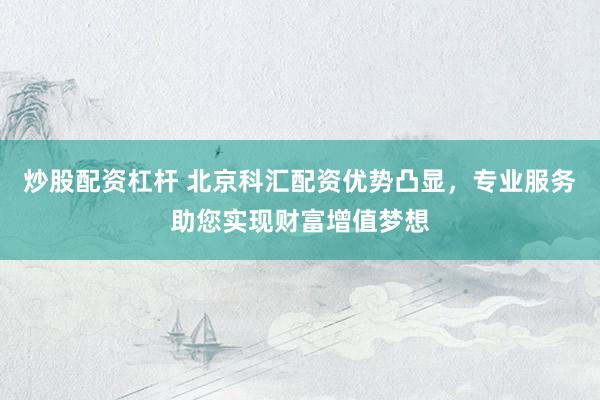 炒股配资杠杆 北京科汇配资优势凸显，专业服务助您实现财富增值梦想