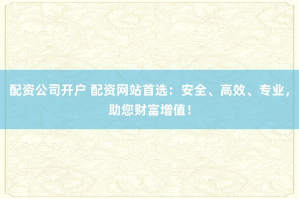 配资公司开户 配资网站首选：安全、高效、专业，助您财富增值！