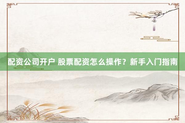 配资公司开户 股票配资怎么操作？新手入门指南