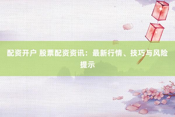 配资开户 股票配资资讯：最新行情、技巧与风险提示
