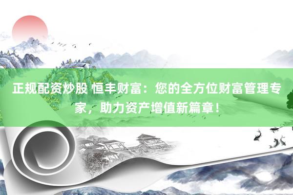 正规配资炒股 恒丰财富：您的全方位财富管理专家，助力资产增值新篇章！