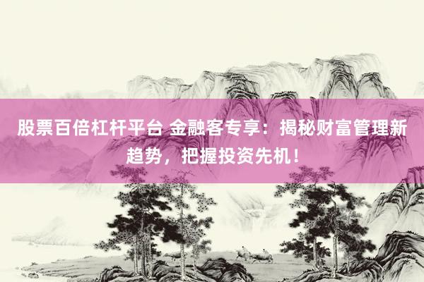 股票百倍杠杆平台 金融客专享：揭秘财富管理新趋势，把握投资先机！