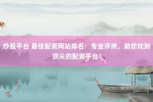 炒股平台 最佳配资网站排名：专业评测，助您找到顶尖的配资平台！