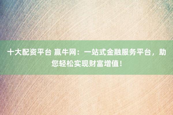 十大配资平台 赢牛网：一站式金融服务平台，助您轻松实现财富增值！