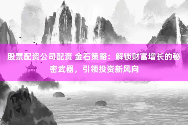 股票配资公司配资 金石策略：解锁财富增长的秘密武器，引领投资新风向