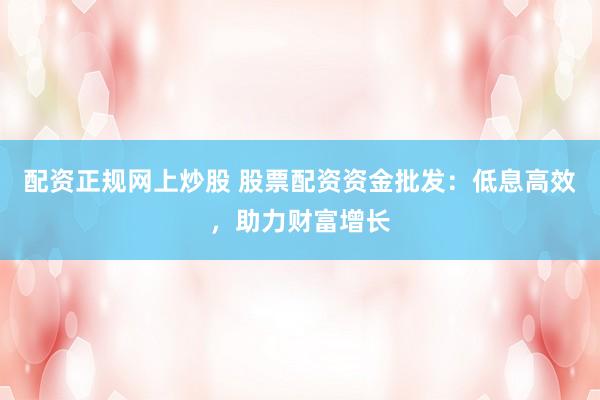 配资正规网上炒股 股票配资资金批发：低息高效，助力财富增长