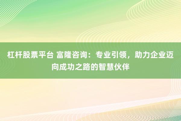 杠杆股票平台 富隆咨询：专业引领，助力企业迈向成功之路的智慧伙伴