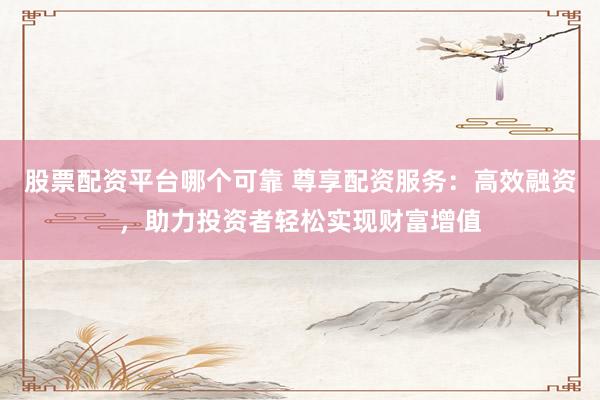 股票配资平台哪个可靠 尊享配资服务：高效融资，助力投资者轻松实现财富增值