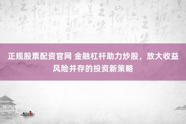 正规股票配资官网 金融杠杆助力炒股，放大收益风险并存的投资新策略