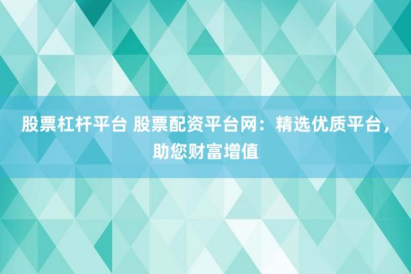 股票杠杆平台 股票配资平台网：精选优质平台，助您财富增值