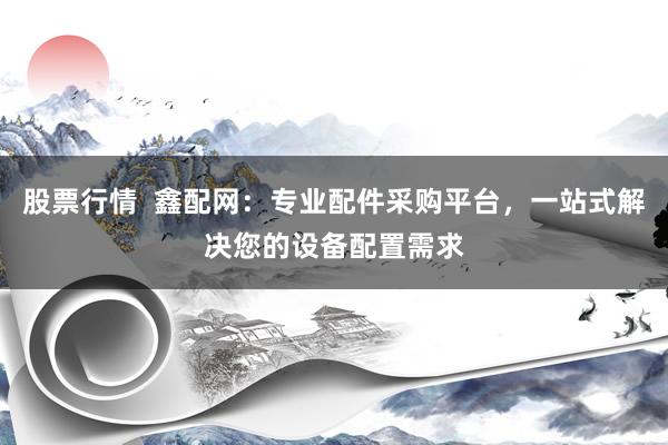 股票行情  鑫配网：专业配件采购平台，一站式解决您的设备配置需求