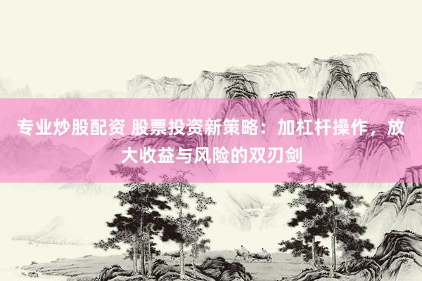 专业炒股配资 股票投资新策略：加杠杆操作，放大收益与风险的双刃剑
