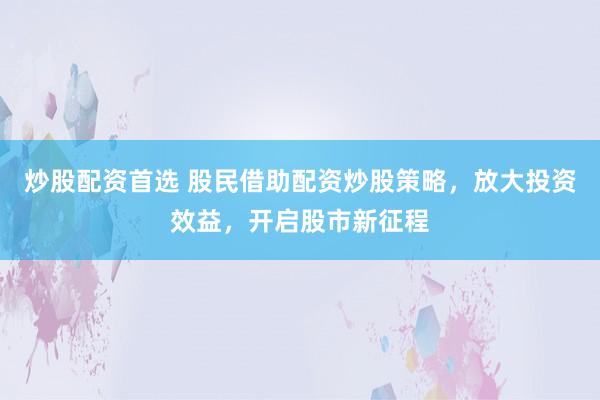 炒股配资首选 股民借助配资炒股策略，放大投资效益，开启股市新征程